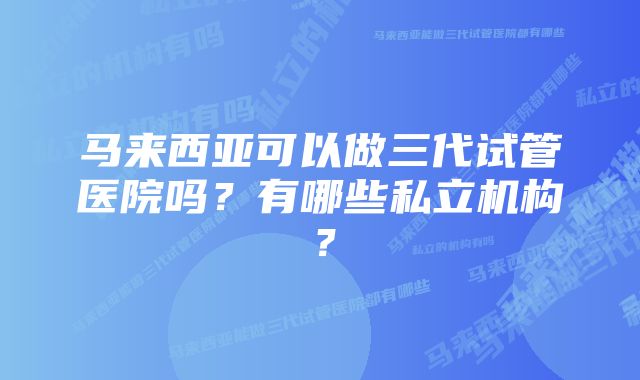 马来西亚可以做三代试管医院吗？有哪些私立机构？