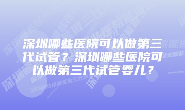 深圳哪些医院可以做第三代试管？深圳哪些医院可以做第三代试管婴儿？