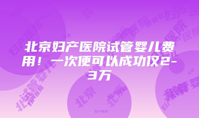 北京妇产医院试管婴儿费用！一次便可以成功仅2-3万