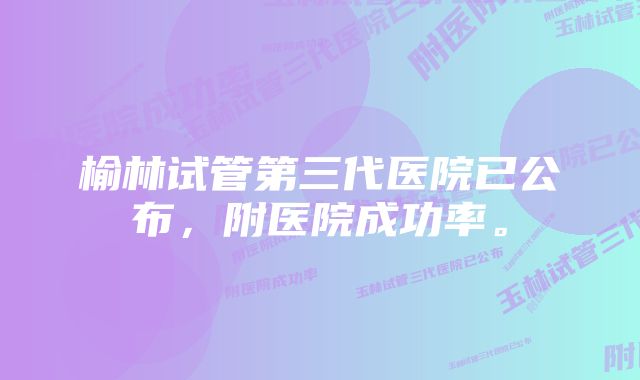 榆林试管第三代医院已公布，附医院成功率。