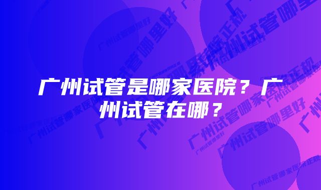 广州试管是哪家医院？广州试管在哪？