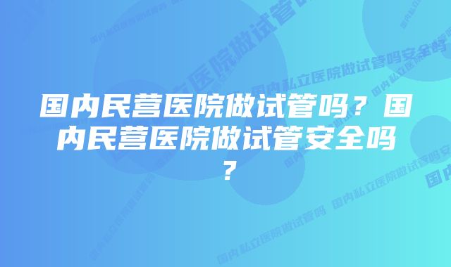 国内民营医院做试管吗？国内民营医院做试管安全吗？