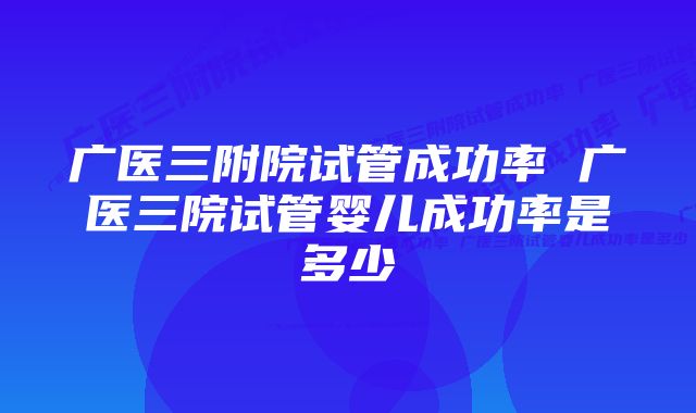 广医三附院试管成功率 广医三院试管婴儿成功率是多少