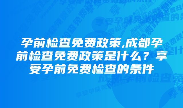 孕前检查免费政策,成都孕前检查免费政策是什么？享受孕前免费检查的条件