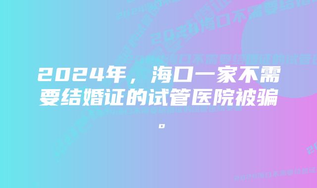 2024年，海口一家不需要结婚证的试管医院被骗。