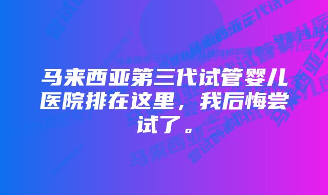 马来西亚第三代试管婴儿医院排在这里，我后悔尝试了。