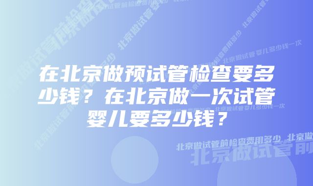 在北京做预试管检查要多少钱？在北京做一次试管婴儿要多少钱？