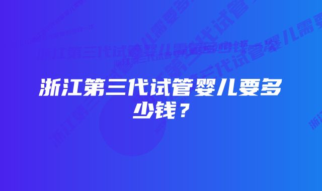 浙江第三代试管婴儿要多少钱？