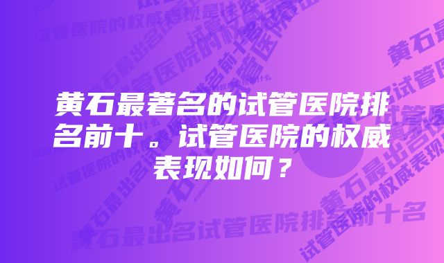 黄石最著名的试管医院排名前十。试管医院的权威表现如何？