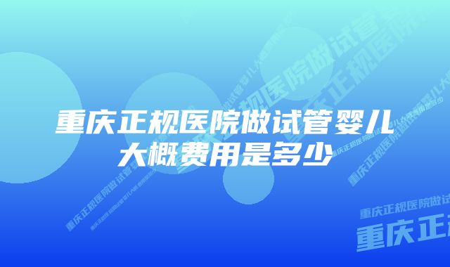 重庆正规医院做试管婴儿大概费用是多少