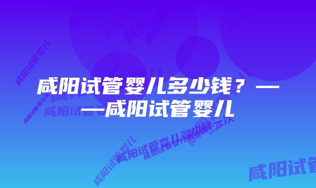 咸阳试管婴儿多少钱？——咸阳试管婴儿