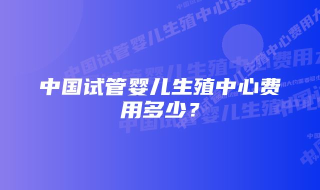 中国试管婴儿生殖中心费用多少？