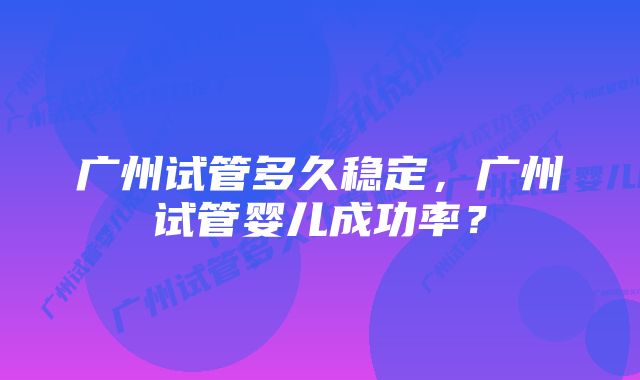 广州试管多久稳定，广州试管婴儿成功率？