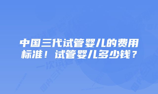 中国三代试管婴儿的费用标准！试管婴儿多少钱？