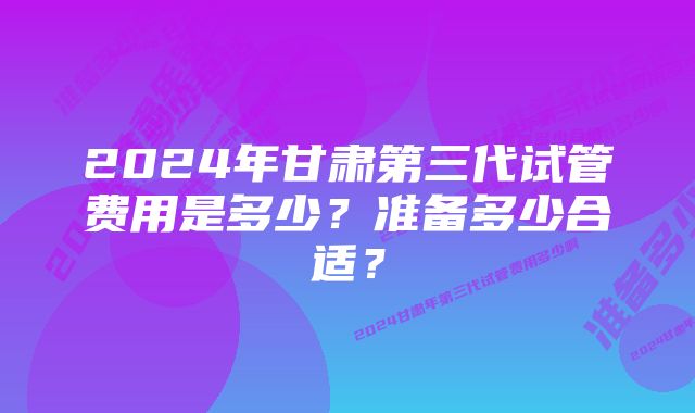 2024年甘肃第三代试管费用是多少？准备多少合适？