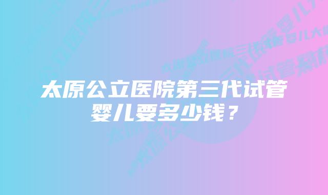 太原公立医院第三代试管婴儿要多少钱？