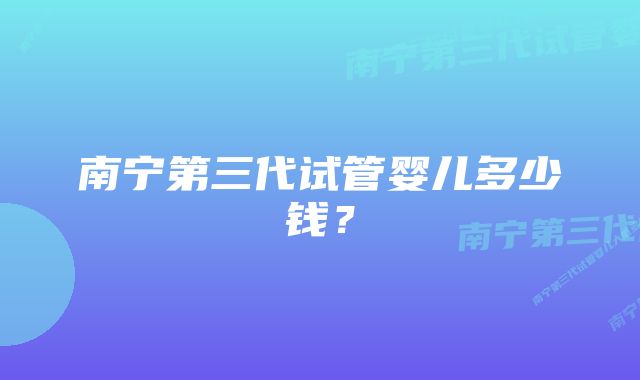 南宁第三代试管婴儿多少钱？