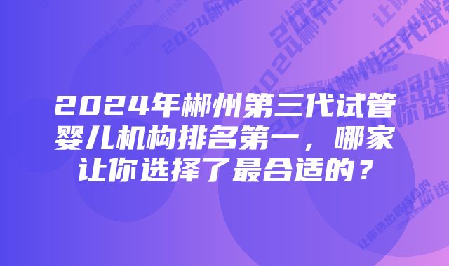 2024年郴州第三代试管婴儿机构排名第一，哪家让你选择了最合适的？