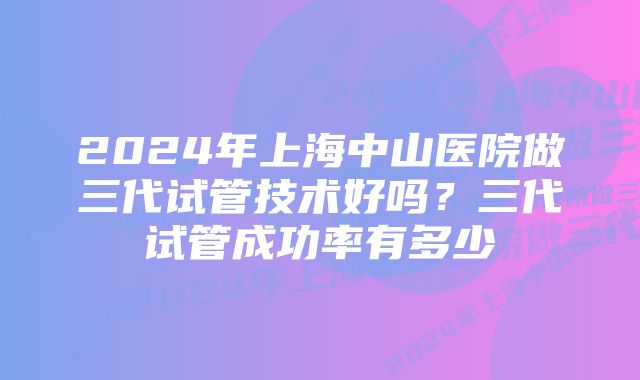 2024年上海中山医院做三代试管技术好吗？三代试管成功率有多少