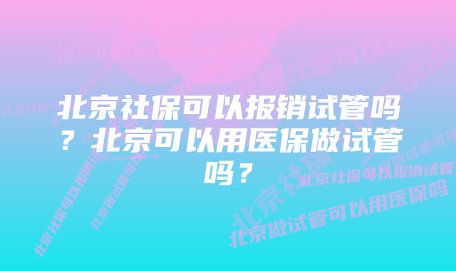 北京社保可以报销试管吗？北京可以用医保做试管吗？