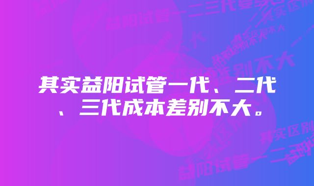 其实益阳试管一代、二代、三代成本差别不大。