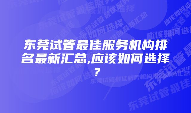 东莞试管最佳服务机构排名最新汇总,应该如何选择？