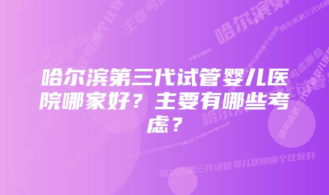 哈尔滨第三代试管婴儿医院哪家好？主要有哪些考虑？