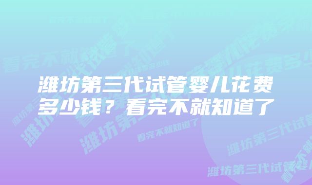 潍坊第三代试管婴儿花费多少钱？看完不就知道了