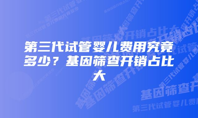 第三代试管婴儿费用究竟多少？基因筛查开销占比大