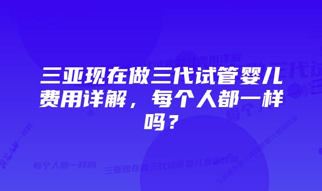 三亚现在做三代试管婴儿费用详解，每个人都一样吗？