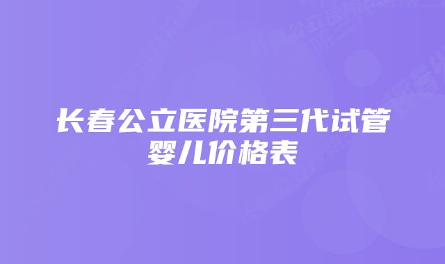 长春公立医院第三代试管婴儿价格表