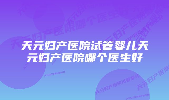 天元妇产医院试管婴儿天元妇产医院哪个医生好