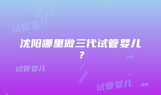 沈阳哪里做三代试管婴儿？