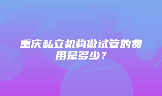 重庆私立机构做试管的费用是多少？