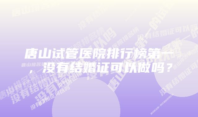 唐山试管医院排行榜第一，没有结婚证可以做吗？