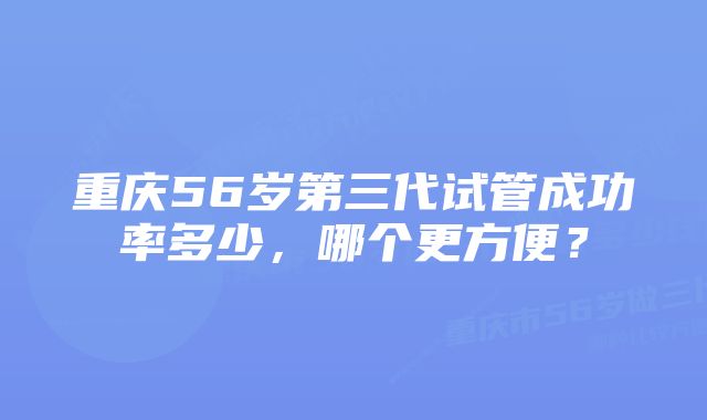 重庆56岁第三代试管成功率多少，哪个更方便？