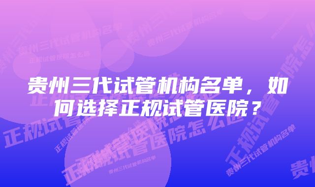 贵州三代试管机构名单，如何选择正规试管医院？