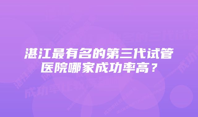 湛江最有名的第三代试管医院哪家成功率高？