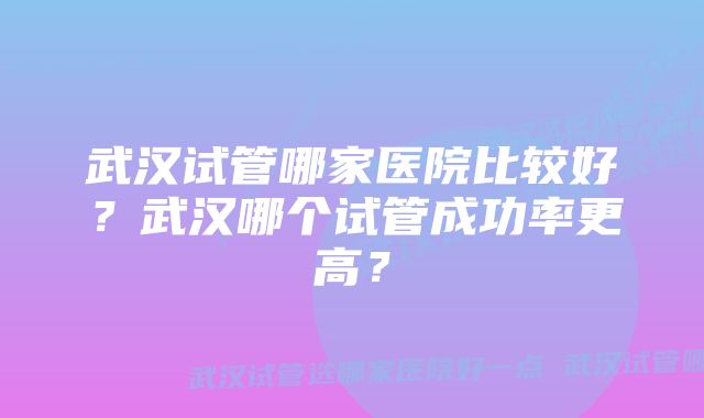 武汉试管哪家医院比较好？武汉哪个试管成功率更高？