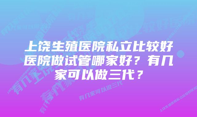 上饶生殖医院私立比较好医院做试管哪家好？有几家可以做三代？