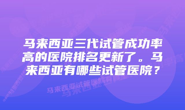 马来西亚三代试管成功率高的医院排名更新了。马来西亚有哪些试管医院？