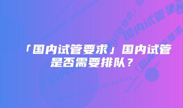 「国内试管要求」国内试管是否需要排队？