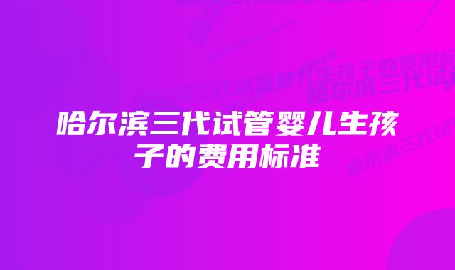 哈尔滨三代试管婴儿生孩子的费用标准