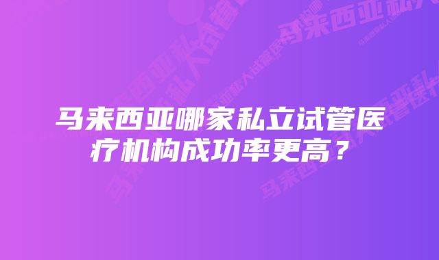 马来西亚哪家私立试管医疗机构成功率更高？