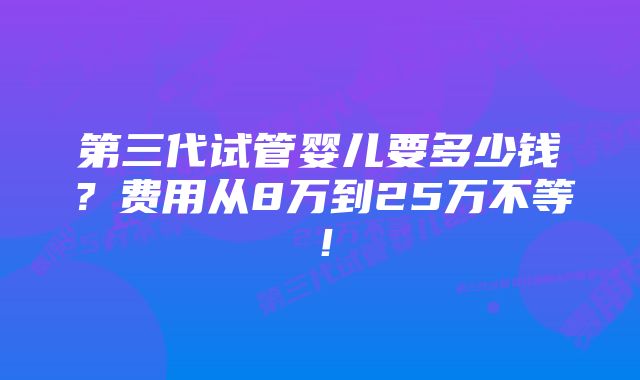 第三代试管婴儿要多少钱？费用从8万到25万不等！