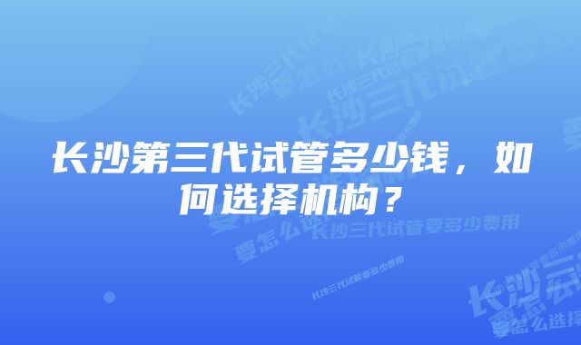 长沙第三代试管多少钱，如何选择机构？