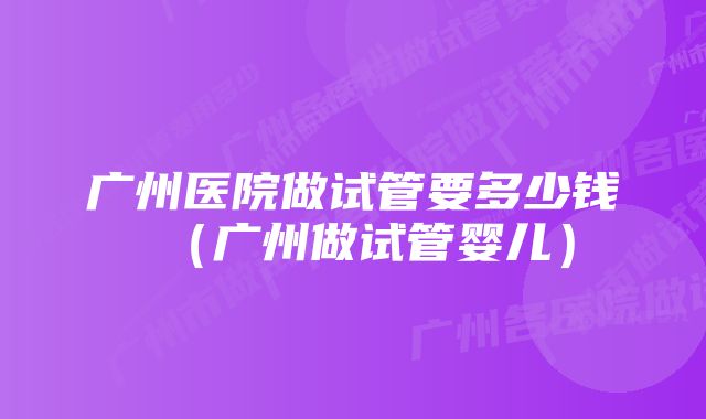 广州医院做试管要多少钱（广州做试管婴儿）