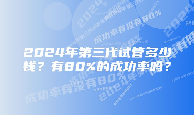 2024年第三代试管多少钱？有80%的成功率吗？