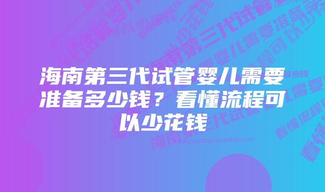 海南第三代试管婴儿需要准备多少钱？看懂流程可以少花钱