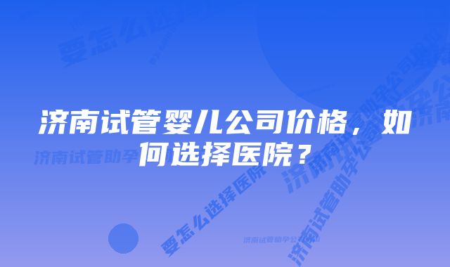 济南试管婴儿公司价格，如何选择医院？